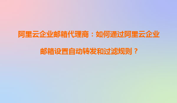 阿里云企业邮箱代理商：如何通过阿里云企业邮箱设置自动转发和过滤规则？
