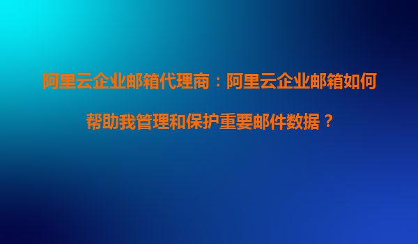 阿里云企业邮箱代理商：阿里云企业邮箱如何帮助我管理和保护重要邮件数据？