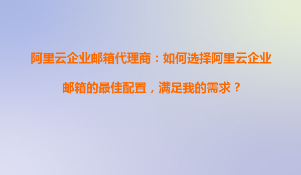 阿里云企业邮箱代理商：如何选择阿里云企业邮箱的最佳配置，满足我的需求？
