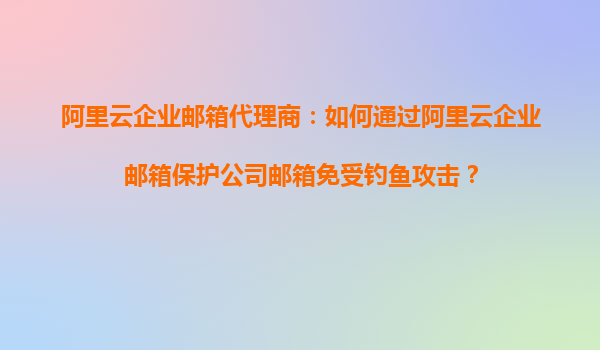 阿里云企业邮箱代理商：如何通过阿里云企业邮箱保护公司邮箱免受钓鱼攻击？