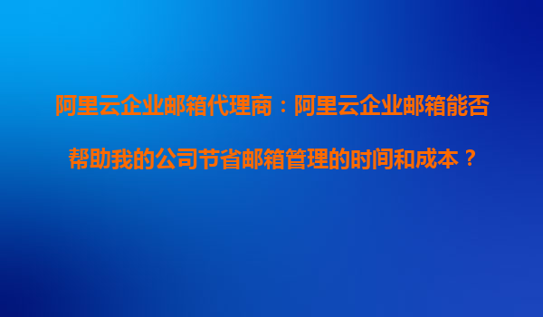 阿里云企业邮箱代理商：阿里云企业邮箱能否帮助我的公司节省邮箱管理的时间和成本？
