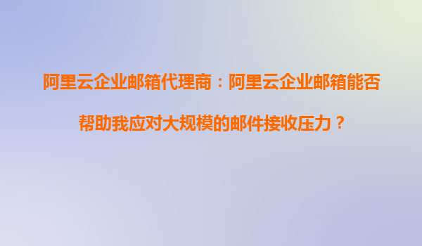 阿里云企业邮箱代理商：阿里云企业邮箱能否帮助我应对大规模的邮件接收压力？