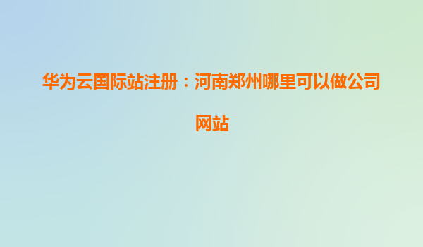 华为云国际站注册：河南郑州哪里可以做公司网站