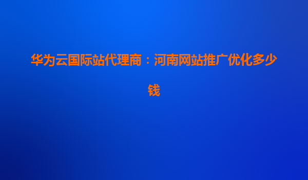 华为云国际站代理商：河南网站推广优化多少钱