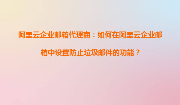 阿里云企业邮箱代理商：如何在阿里云企业邮箱中设置防止垃圾邮件的功能？