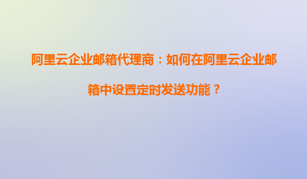 阿里云企业邮箱代理商：如何在阿里云企业邮箱中设置定时发送功能？