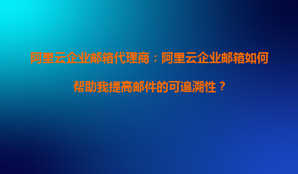 阿里云企业邮箱代理商：阿里云企业邮箱如何帮助我提高邮件的可追溯性？