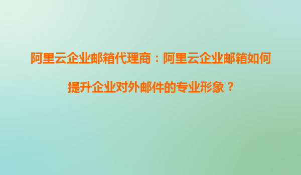 阿里云企业邮箱代理商：阿里云企业邮箱如何提升企业对外邮件的专业形象？