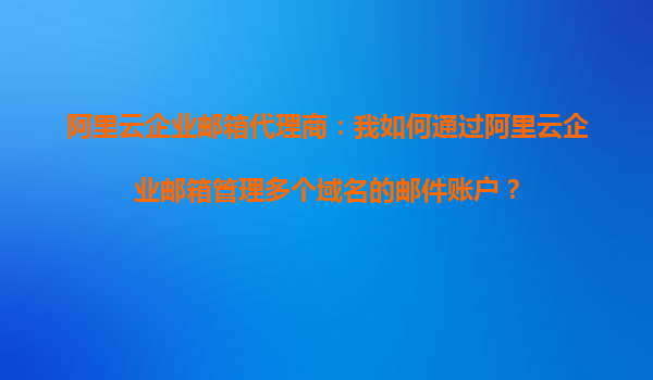 阿里云企业邮箱代理商：我如何通过阿里云企业邮箱管理多个域名的邮件账户？