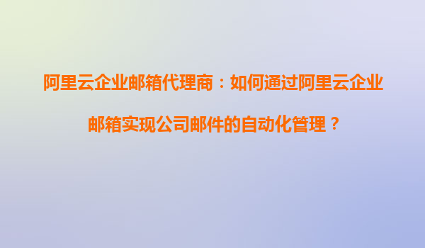 阿里云企业邮箱代理商：如何通过阿里云企业邮箱实现公司邮件的自动化管理？