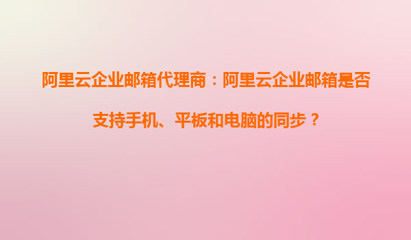 阿里云企业邮箱代理商：阿里云企业邮箱是否支持手机、平板和电脑的同步？
