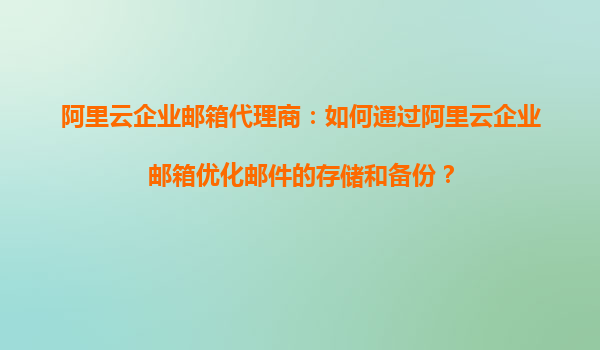 阿里云企业邮箱代理商：如何通过阿里云企业邮箱优化邮件的存储和备份？