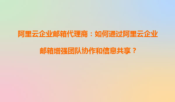 阿里云企业邮箱代理商：如何通过阿里云企业邮箱增强团队协作和信息共享？