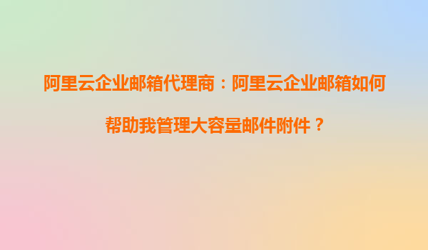 阿里云企业邮箱代理商：阿里云企业邮箱如何帮助我管理大容量邮件附件？