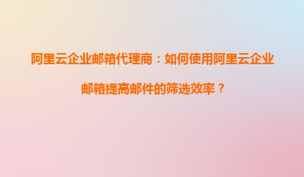 阿里云企业邮箱代理商：如何使用阿里云企业邮箱提高邮件的筛选效率？