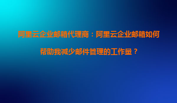 阿里云企业邮箱代理商：阿里云企业邮箱如何帮助我减少邮件管理的工作量？
