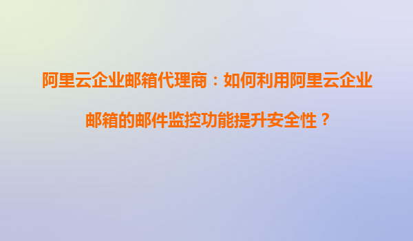 阿里云企业邮箱代理商：如何利用阿里云企业邮箱的邮件监控功能提升安全性？