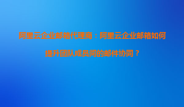 阿里云企业邮箱代理商：阿里云企业邮箱如何提升团队成员间的邮件协同？