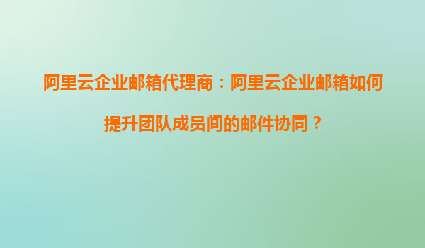 阿里云企业邮箱代理商：阿里云企业邮箱如何提升团队成员间的邮件协同？