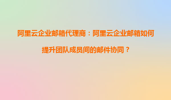 阿里云企业邮箱代理商：阿里云企业邮箱如何提升团队成员间的邮件协同？