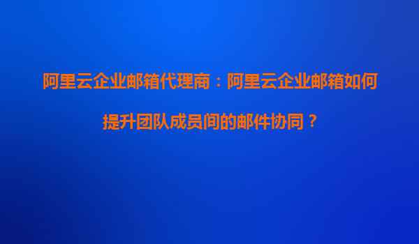 阿里云企业邮箱代理商：阿里云企业邮箱如何提升团队成员间的邮件协同？