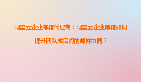 阿里云企业邮箱代理商：阿里云企业邮箱如何提升团队成员间的邮件协同？