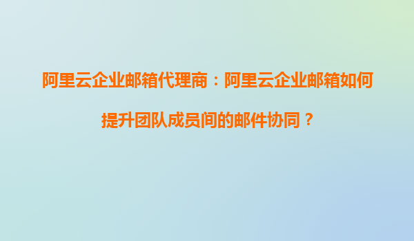 阿里云企业邮箱代理商：阿里云企业邮箱如何提升团队成员间的邮件协同？