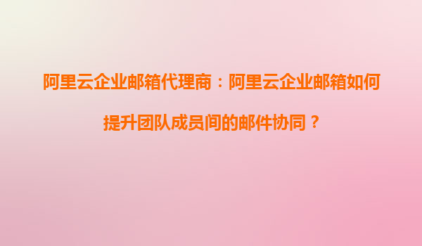 阿里云企业邮箱代理商：阿里云企业邮箱如何提升团队成员间的邮件协同？