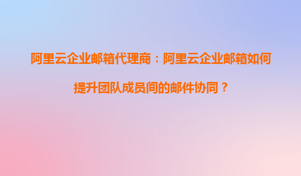 阿里云企业邮箱代理商：阿里云企业邮箱如何提升团队成员间的邮件协同？