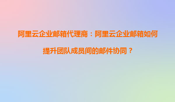 阿里云企业邮箱代理商：阿里云企业邮箱如何提升团队成员间的邮件协同？