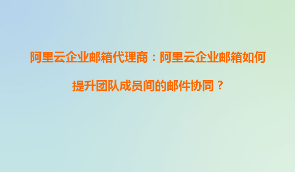 阿里云企业邮箱代理商：阿里云企业邮箱如何提升团队成员间的邮件协同？