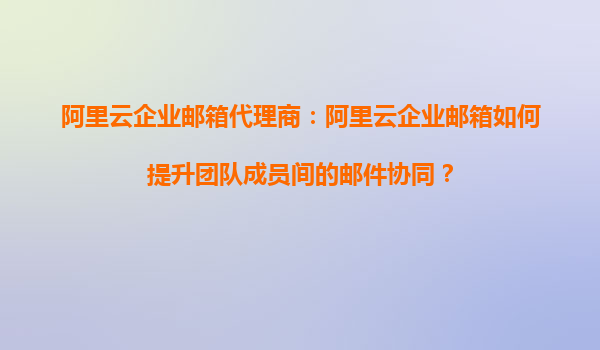 阿里云企业邮箱代理商：阿里云企业邮箱如何提升团队成员间的邮件协同？