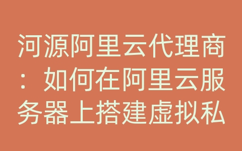 河源阿里云代理商：如何在阿里云服务器上搭建虚拟私有网络（VPC）？