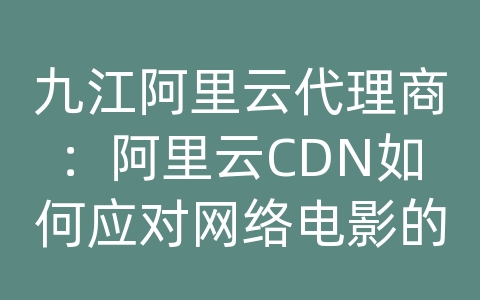 九江阿里云代理商：阿里云CDN如何应对网络电影的内容分发和网络优化？