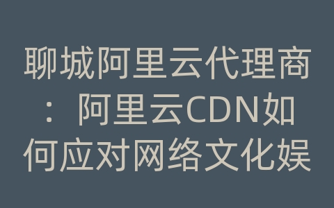 聊城阿里云代理商：阿里云CDN如何应对网络文化娱乐资讯的内容传输和加载效率？