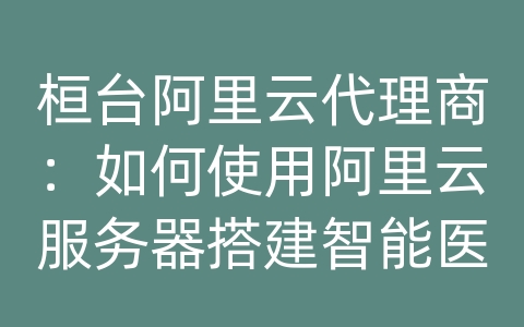 桓台阿里云代理商：如何使用阿里云服务器搭建智能医疗保健和数据库系统？