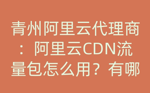 青州阿里云代理商：阿里云CDN流量包怎么用？有哪些流量包选择？