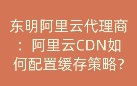 东明阿里云代理商：阿里云CDN如何配置缓存策略？优化缓存效果？