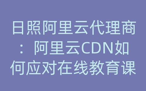 日照阿里云代理商：阿里云CDN如何应对在线教育课程的内容传输和网络优化？