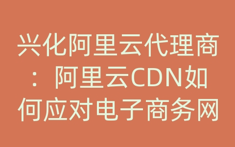 兴化阿里云代理商：阿里云CDN如何应对电子商务网站的内容传输和加载效率？