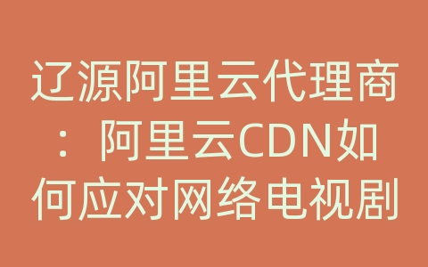 辽源阿里云代理商：阿里云CDN如何应对网络电视剧的内容传输和加载效率？