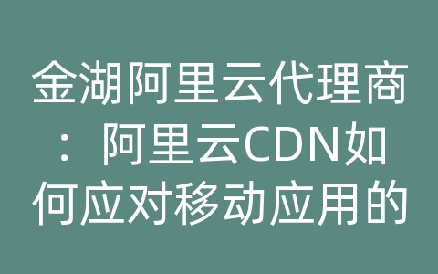 金湖阿里云代理商：阿里云CDN如何应对移动应用的内容传输和加载效率？
