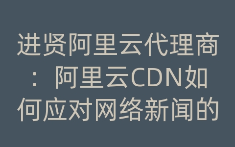 进贤阿里云代理商：阿里云CDN如何应对网络新闻的内容传输和加载效率？
