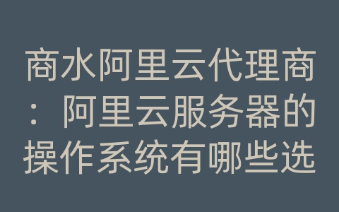 商水阿里云代理商：阿里云服务器的操作系统有哪些选择？