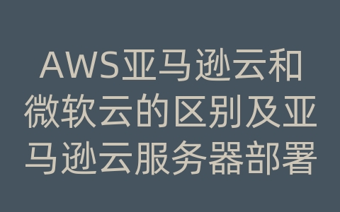 AWS亚马逊云和微软云的区别及亚马逊云服务器部署流程