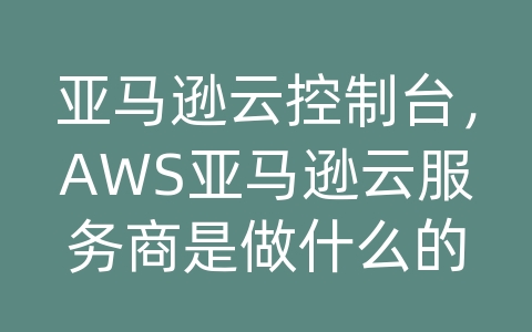 亚马逊云控制台，AWS亚马逊云服务商是做什么的