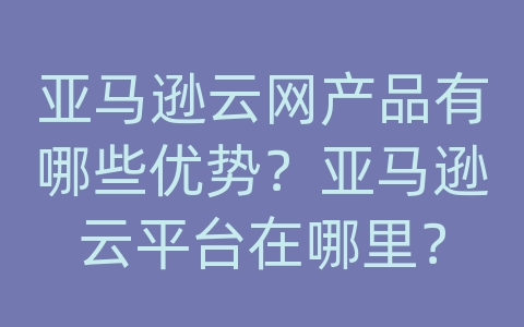 亚马逊云网产品有哪些优势？亚马逊云平台在哪里？