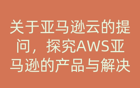 关于亚马逊云的提问，探究AWS亚马逊的产品与解决方案