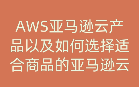 AWS亚马逊云产品以及如何选择适合商品的亚马逊云服务产品