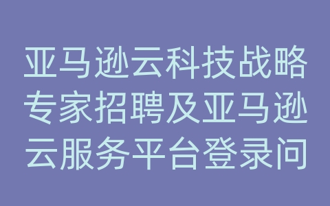 亚马逊云科技战略专家招聘及亚马逊云服务平台登录问题解决方案